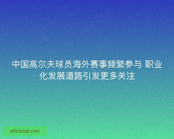 中国高尔夫球员海外赛事频繁参与 职业化发展道路引发更多关注