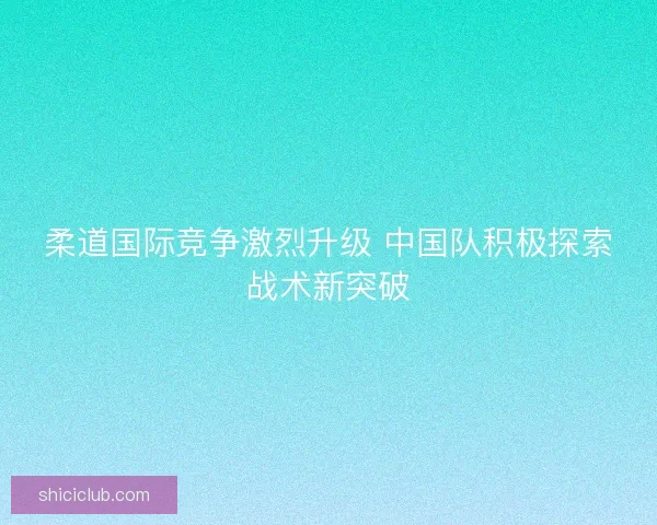 柔道国际竞争激烈升级 中国队积极探索战术新突破
