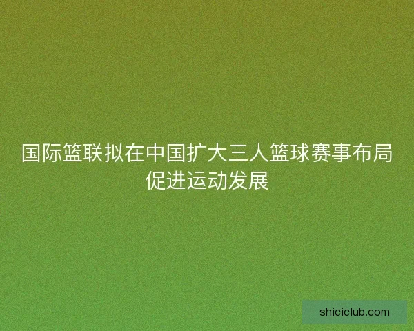 国际篮联拟在中国扩大三人篮球赛事布局促进运动发展 国际篮联拟在中国扩大三人篮球赛事布局促进运动发展
