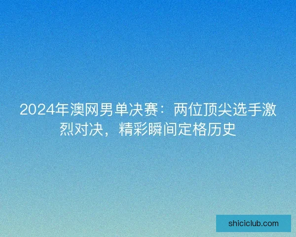 2024年澳网男单决赛：两位顶尖选手激烈对决，精彩瞬间定格历史