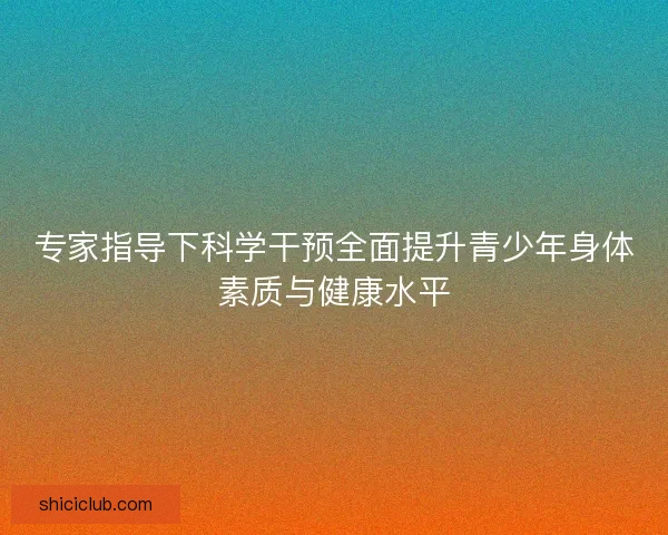 专家指导下科学干预全面提升青少年身体素质与健康水平